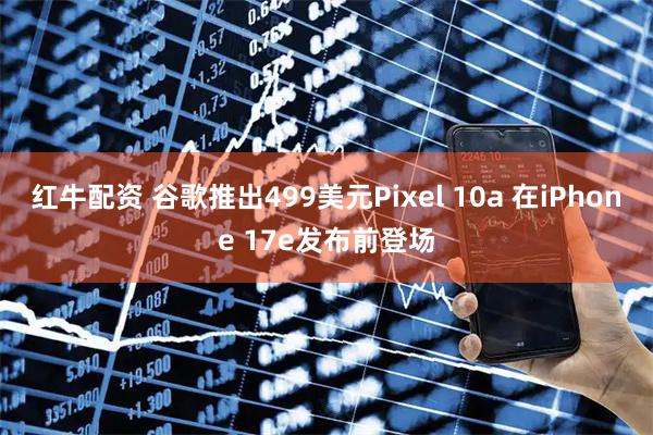 红牛配资 谷歌推出499美元Pixel 10a 在iPhone 17e发布前登场