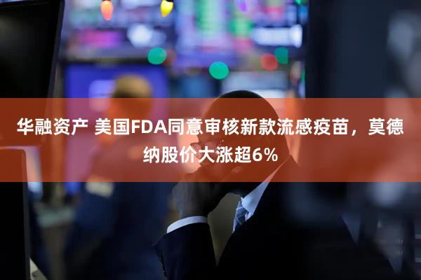 华融资产 美国FDA同意审核新款流感疫苗，莫德纳股价大涨超6%