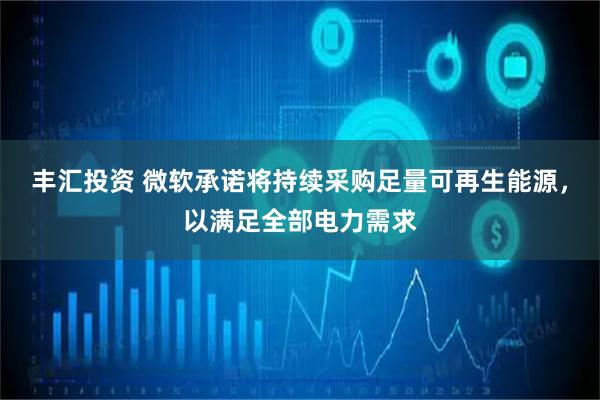 丰汇投资 微软承诺将持续采购足量可再生能源，以满足全部电力需求
