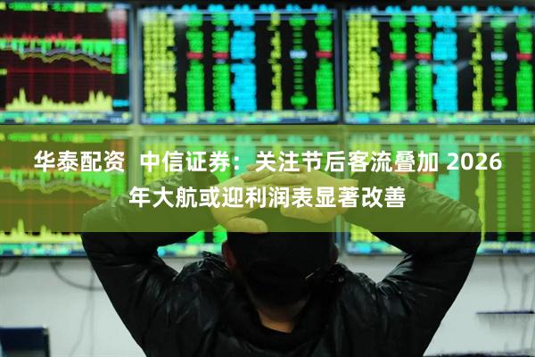 华泰配资  中信证券：关注节后客流叠加 2026年大航或迎利润表显著改善
