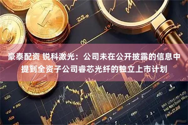 豪泰配资 锐科激光：公司未在公开披露的信息中提到全资子公司睿芯光纤的独立上市计划