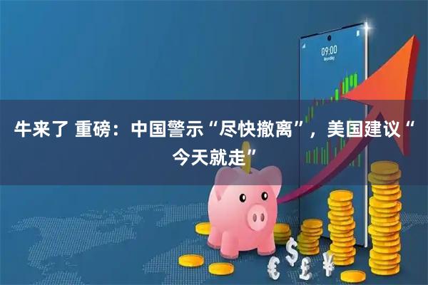 牛来了 重磅：中国警示“尽快撤离”，美国建议“今天就走”