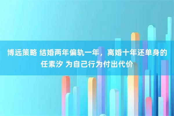 博远策略 结婚两年偏轨一年,离婚十年还单身的任素汐 为自己行为付出代价