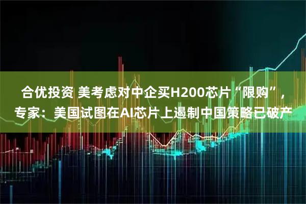 合优投资 美考虑对中企买H200芯片“限购”,专家:美国试图在AI芯片上遏制中国策略已破产