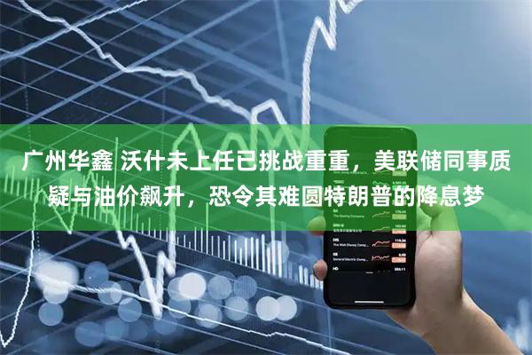 广州华鑫 沃什未上任已挑战重重，美联储同事质疑与油价飙升，恐令其难圆特朗普的降息梦