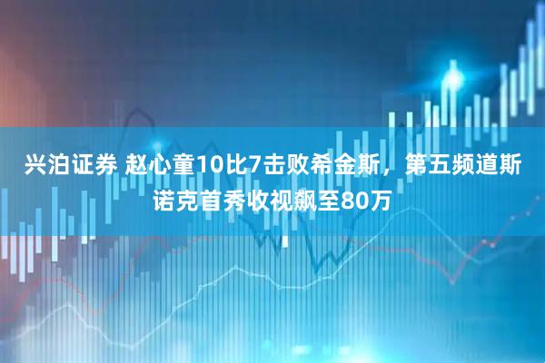 兴泊证券 赵心童10比7击败希金斯，第五频道斯诺克首秀收视飙至80万