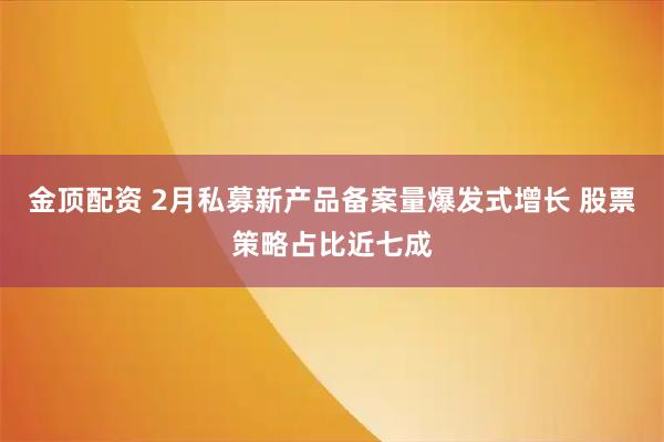金顶配资 2月私募新产品备案量爆发式增长 股票策略占比近七成