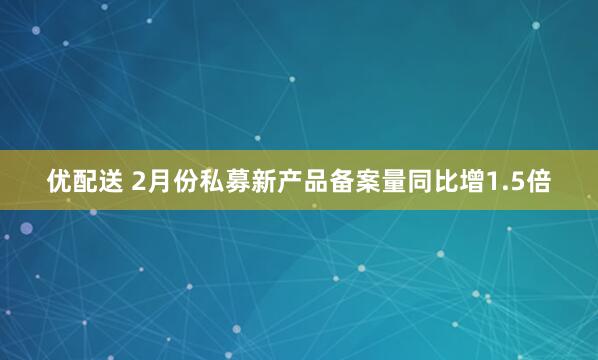 优配送 2月份私募新产品备案量同比增1.5倍