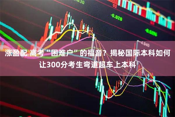 涨盈配 高考“困难户”的福音？揭秘国际本科如何让300分考生弯道超车上本科