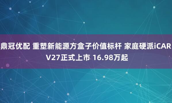 鼎冠优配 重塑新能源方盒子价值标杆 家庭硬派iCAR V27正式上市 16.98万起
