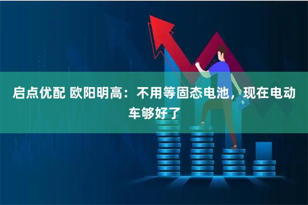 启点优配 欧阳明高：不用等固态电池，现在电动车够好了