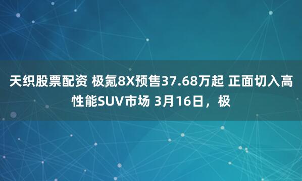 天织股票配资 极氪8X预售37.68万起 正面切入高性能SUV市场 3月16日，极
