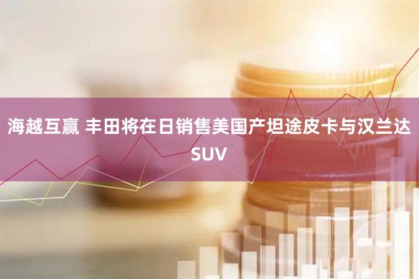 海越互赢 丰田将在日销售美国产坦途皮卡与汉兰达SUV