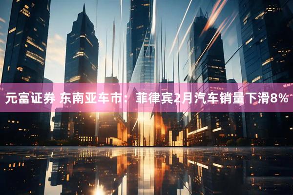元富证券 东南亚车市:菲律宾2月汽车销量下滑8%