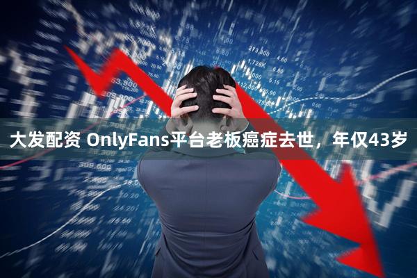 大发配资 OnlyFans平台老板癌症去世，年仅43岁