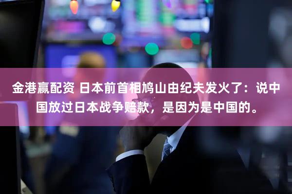 金港赢配资 日本前首相鸠山由纪夫发火了：说中国放过日本战争赔款，是因为是中国的。