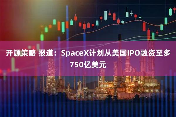 开源策略 报道：SpaceX计划从美国IPO融资至多750亿美元