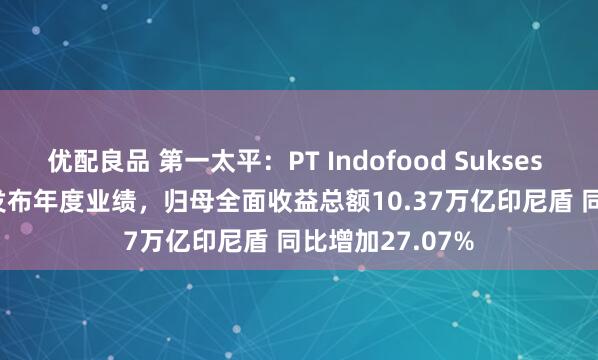 优配良品 第一太平：PT Indofood Sukses Makmur Tbk发布年度业绩，归母全面收益总额10.37万亿印尼盾 同比增加27.07%