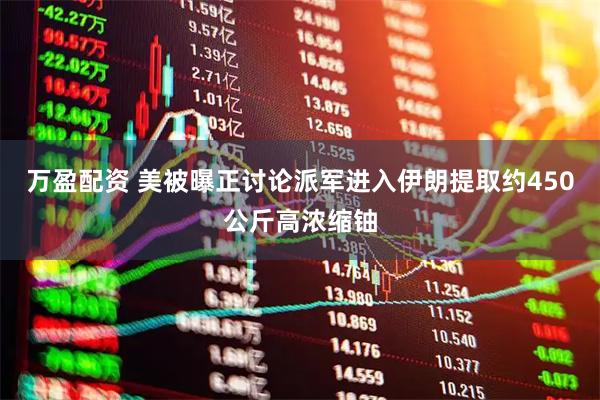 万盈配资 美被曝正讨论派军进入伊朗提取约450公斤高浓缩铀
