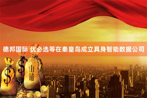 德邦国际 优必选等在秦皇岛成立具身智能数据公司