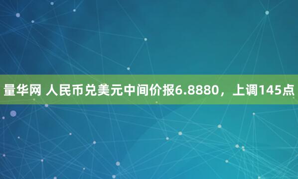 量华网 人民币兑美元中间价报6.8880，上调145点