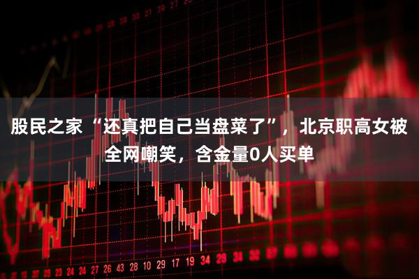 股民之家 “还真把自己当盘菜了”，北京职高女被全网嘲笑，含金量0人买单