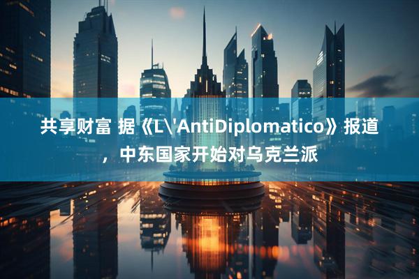 共享财富 据《L'AntiDiplomatico》报道，中东国家开始对乌克兰派