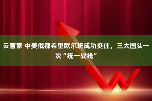 云管家 中美俄都希望欧尔班成功挺住，三大国头一次“统一战线”