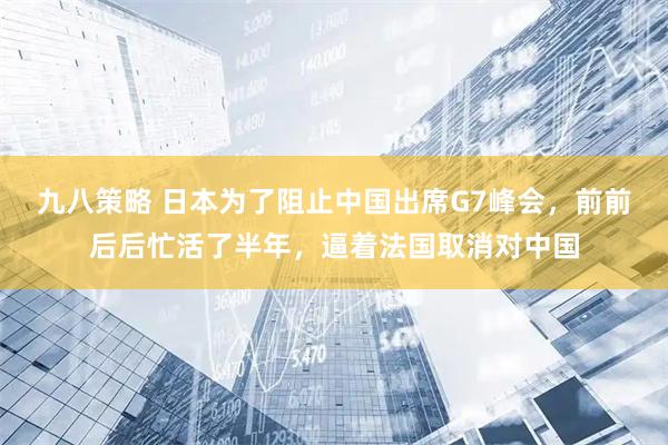 九八策略 日本为了阻止中国出席G7峰会,前前后后忙活了半年,逼着法国取消对中国