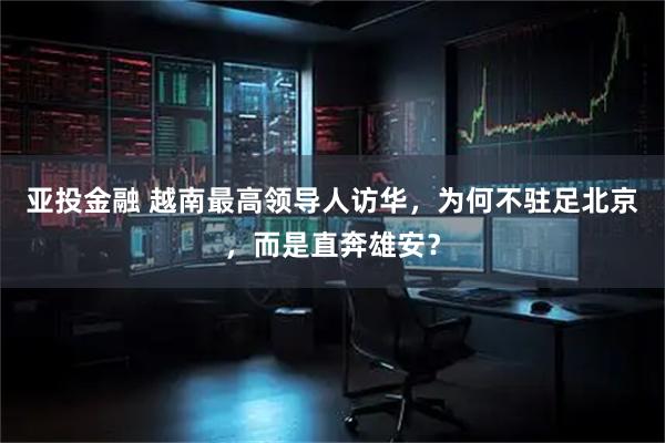 亚投金融 越南最高领导人访华，为何不驻足北京，而是直奔雄安？