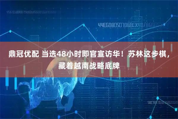 鼎冠优配 当选48小时即官宣访华！苏林这步棋，藏着越南战略底牌