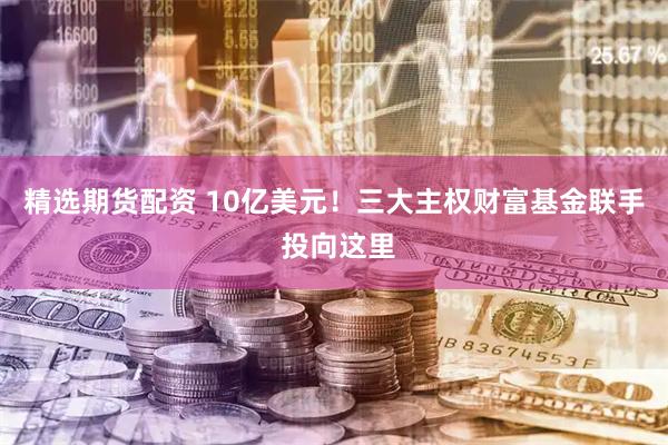 精选期货配资 10亿美元！三大主权财富基金联手 投向这里