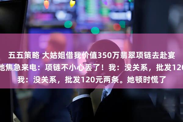 五五策略 大姑姐借我价值350万翡翠项链去赴宴，我提前换了仿品。她焦急来电：项链不小心丢了！我：没关系，批发120元两条。她顿时慌了