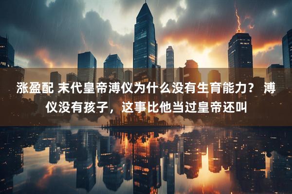 涨盈配 末代皇帝溥仪为什么没有生育能力？ 溥仪没有孩子，这事比他当过皇帝还叫