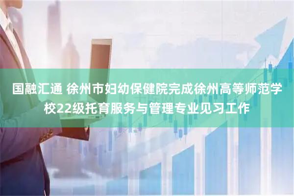 国融汇通 徐州市妇幼保健院完成徐州高等师范学校22级托育服务与管理专业见习工作