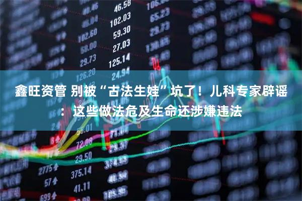 鑫旺资管 别被“古法生娃”坑了!儿科专家辟谣:这些做法危及生命还涉嫌违法