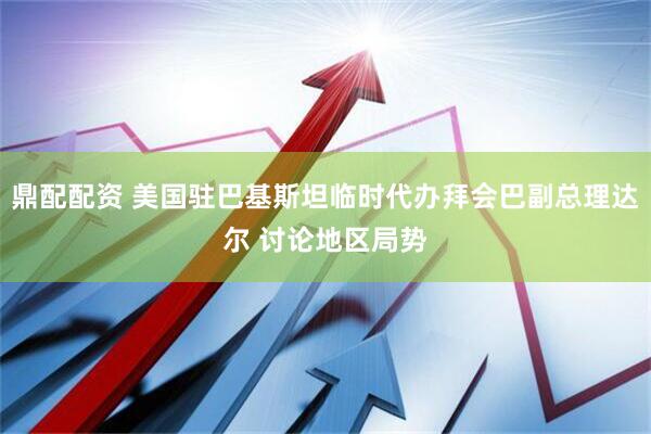 鼎配配资 美国驻巴基斯坦临时代办拜会巴副总理达尔 讨论地区局势