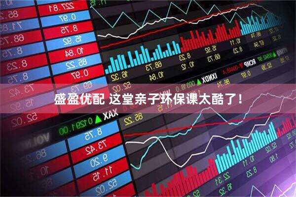 盛盈优配 这堂亲子环保课太酷了！