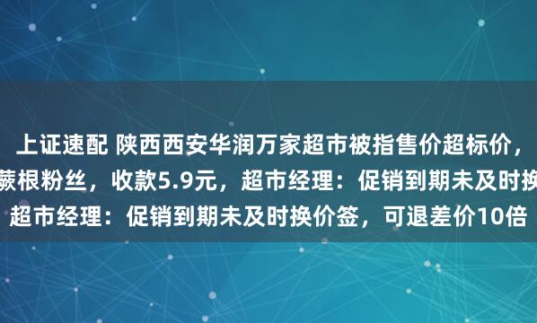 上证速配 陕西西安华润万家超市被指售价超标价，顾客：标价4.99元的蕨根粉丝，收款5.9元，超市经理：促销到期未及时换价签，可退差价10倍