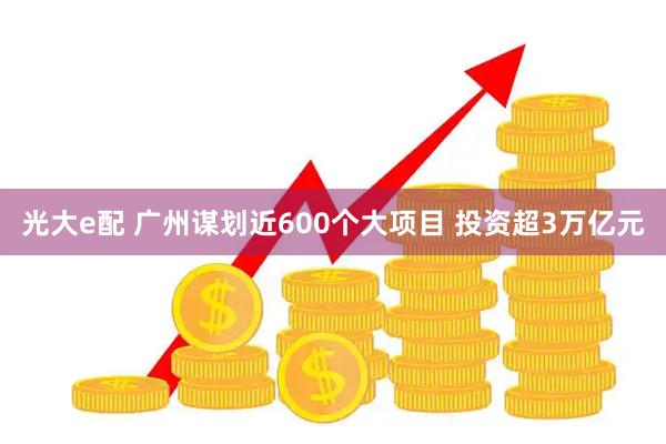 光大e配 广州谋划近600个大项目 投资超3万亿元