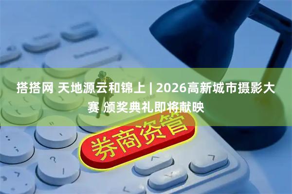 搭搭网 天地源云和锦上 | 2026高新城市摄影大赛 颁奖典礼即将献映