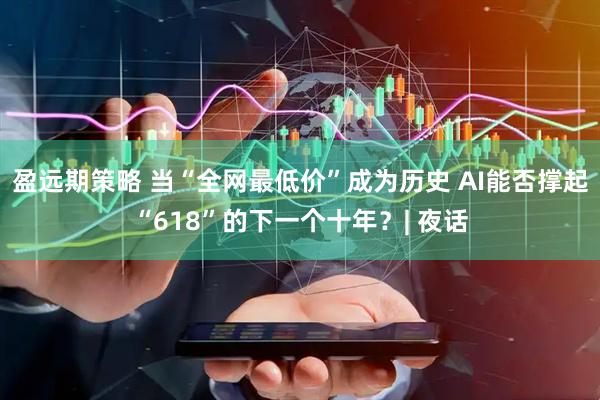 盈远期策略 当“全网最低价”成为历史 AI能否撑起“618”的下一个十年？| 夜话