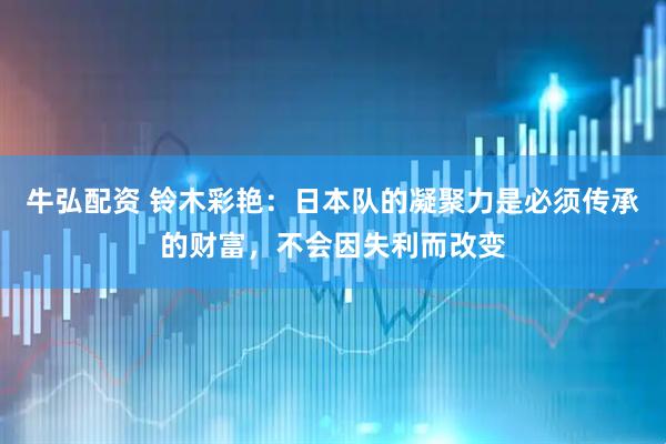 牛弘配资 铃木彩艳：日本队的凝聚力是必须传承的财富，不会因失利而改变