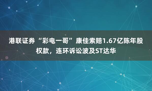 港联证券 “彩电一哥” 康佳索赔1.67亿陈年股权款，连环诉讼波及ST达华