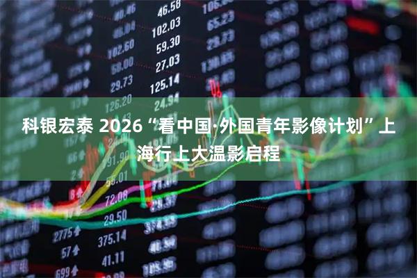 科银宏泰 2026“看中国·外国青年影像计划”上海行上大温影启程