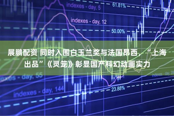 展鵬配资 同时入围白玉兰奖与法国昂西,“上海出品”《灵笼》彰显国产科幻动画实力