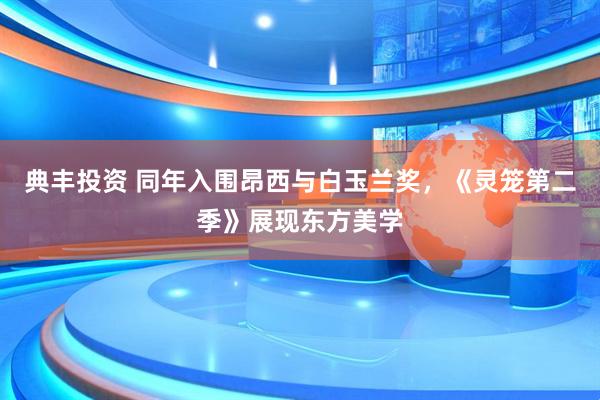 典丰投资 同年入围昂西与白玉兰奖,《灵笼第二季》展现东方美学