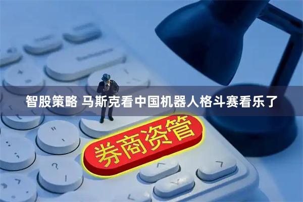 智股策略 马斯克看中国机器人格斗赛看乐了