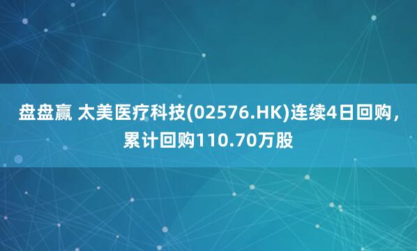 盘盘赢 太美医疗科技(02576.HK)连续4日回购，累计回购110.70万股