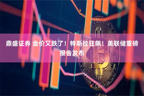 鼎盛证券 金价又跌了！特斯拉狂飙！美联储重磅报告发布